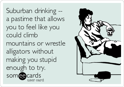 Suburban drinking --
a pastime that allows
you to feel like you
could climb
mountains or wrestle
alligators without
making you stupid
enough to try.