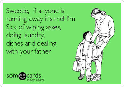 Sweetie, if anyone is
running away it's me! I'm
Sick of wiping asses,
doing laundry,
dishes and dealing
with your father