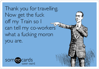 Thank you for travelling.
Now get the fuck
off my Train so I
can tell my co-workers
what a fucking moron
you are.