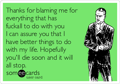 Thanks for blaming me for
everything that has
fuckall to do with you
I can assure you that I
have better things to do
with my life. Hopefully
you'll die soon and it will
all stop.