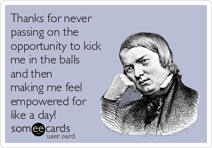 Thanks for never
passing on the
opportunity to kick
me in the balls
and then
making me feel
empowered for
like a day!