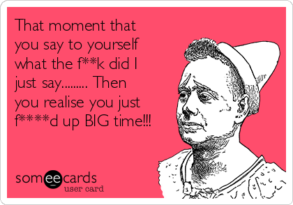 That moment that
you say to yourself
what the f**k did I
just say......... Then
you realise you just
f****d up BIG time!!!