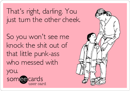 That's right, darling. You
just turn the other cheek.
So you won't see me
knock the shit out of
that little punk-ass
who messed with
you.