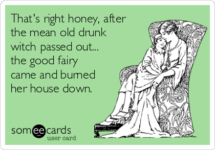 That's right honey, after
the mean old drunk
witch passed out...
the good fairy
came and burned
her house down.