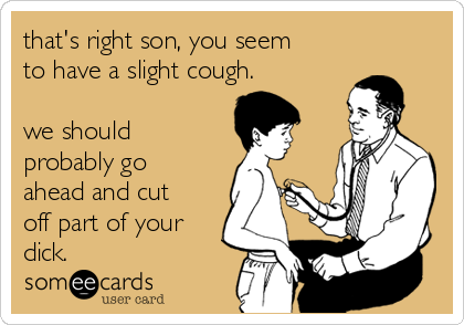 that's right son, you seem
to have a slight cough.
we should
probably go
ahead and cut
off part of your
dick.
