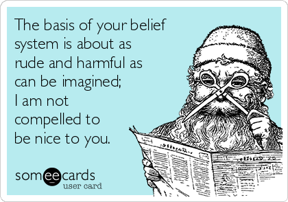The basis of your belief
system is about as
rude and harmful as
can be imagined;
I am not
compelled to
be nice to you.