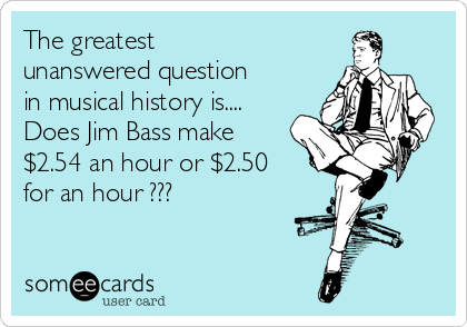 The greatest
unanswered question
in musical history is....
Does Jim Bass make
$2.54 an hour or $2.50
for an hour ???