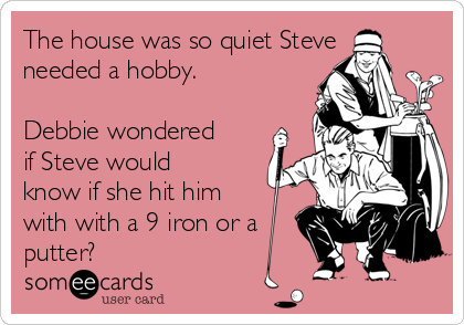 The house was so quiet Steve
needed a hobby.
Debbie wondered
if Steve would
know if she hit him
with with a 9 iron or a
putter?