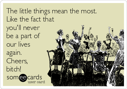 The little things mean the most.
Like the fact that
you'll never
be a part of
our lives
again.
Cheers,
bitch!
