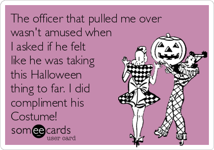 The officer that pulled me over
wasn't amused when
I asked if he felt
like he was taking
this Halloween
thing to far. I did
compliment his
Costume!