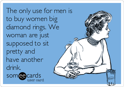 The only use for men is
to buy women big
diamond rings. We
woman are just
supposed to sit
pretty and
have another
drink.