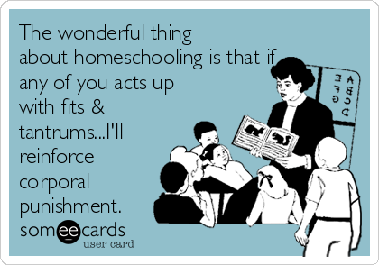 The wonderful thing
about homeschooling is that if
any of you acts up
with fits &
tantrums...I'll
reinforce
corporal
punishment.