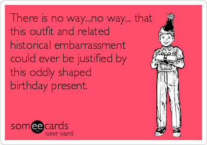 There is no way...no way... that
this outfit and related
historical embarrassment
could ever be justified by
this oddly shaped
birthday present.