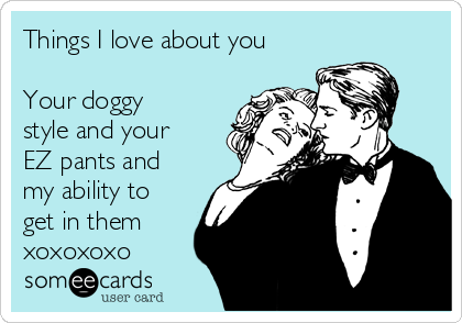 cdn.someecards.com/someecards/usercards/things-i-love-about-you-your-doggy-style-and-your-ez-pants-and-my-ability-to-get-in-them-xoxoxoxo-c3507.png