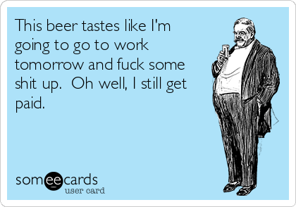 This beer tastes like I'm
going to go to work
tomorrow and fuck some
shit up. Oh well, I still get
paid.