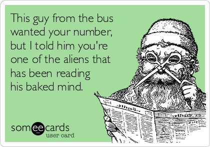 This guy from the bus
wanted your number,
but I told him you're
one of the aliens that
has been reading
his baked mind.