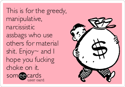 This is for the greedy,
manipulative,
narcissistic
assbags who use
others for material
shit. Enjoy~ and I
hope you fucking
choke on it.