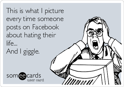 This is what I picture
every time someone
posts on Facebook
about hating their
life...
And I giggle.
