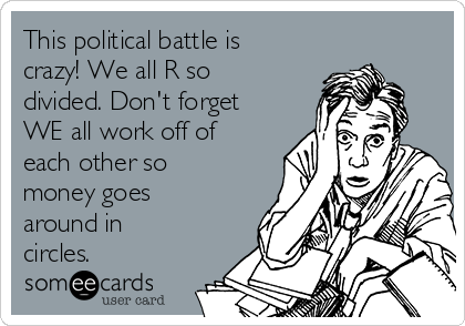 This political battle is
crazy! We all R so
divided. Don't forget
WE all work off of
each other so
money goes
around in
circles.