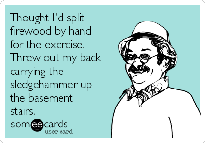 Thought I'd split
firewood by hand
for the exercise.
Threw out my back
carrying the
sledgehammer up
the basement
stairs.