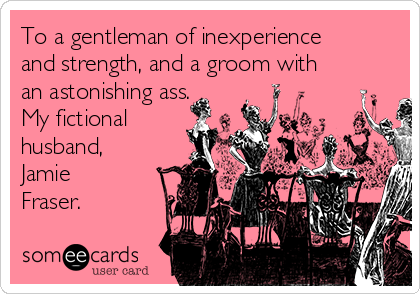 To a gentleman of inexperience
and strength, and a groom with
an astonishing ass.
My fictional
husband,
Jamie
Fraser.