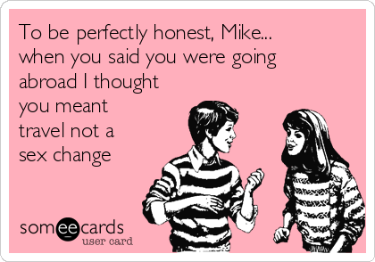 To be perfectly honest, Mike...
when you said you were going
abroad I thought
you meant
travel not a
sex change