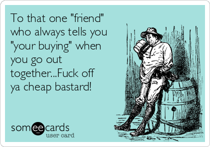 To that one "friend"
who always tells you
"your buying" when
you go out
together...Fuck off
ya cheap bastard!