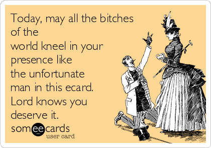 Today, may all the bitches
of the
world kneel in your
presence like
the unfortunate
man in this ecard.
Lord knows you
deserve it.