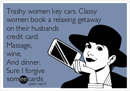 Trashy women key cars. Classy
women book a relaxing getaway
on their husbands
credit card.
Massage,
wine,
And dinner.
Sure I forgive