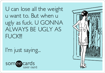 U can lose all the weight
u want to. But when u
ugly as fuck. U GONNA
ALWAYS BE UGLY AS
FUCK!!!
I'm just saying...