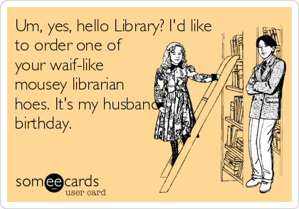 Um, yes, hello Library? I'd like
to order one of
your waif-like
mousey librarian
hoes. It's my husband's
birthday.