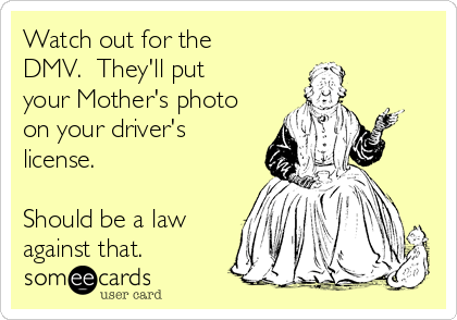 Watch out for the
DMV. They'll put
your Mother's photo
on your driver's
license.
Should be a law
against that.