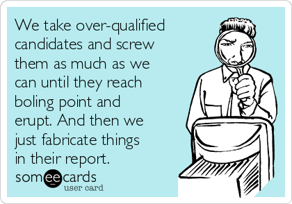 We take over-qualified
candidates and screw
them as much as we
can until they reach
boling point and
erupt. And then we
just fabricate things
in their report.
