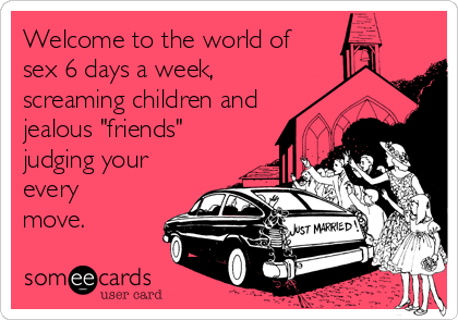 Welcome to the world of
sex 6 days a week,
screaming children and
jealous "friends"
judging your
every
move.