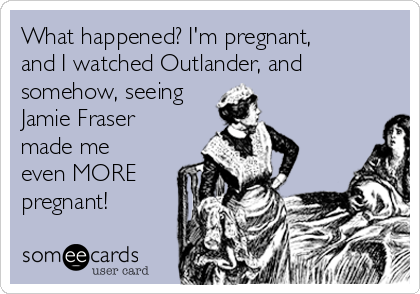 What happened? I'm pregnant,
and I watched Outlander, and
somehow, seeing
Jamie Fraser
made me
even MORE
pregnant!