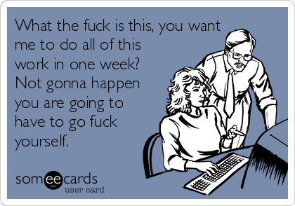 What the fuck is this, you want
me to do all of this
work in one week?
Not gonna happen
you are going to
have to go fuck
yourself.