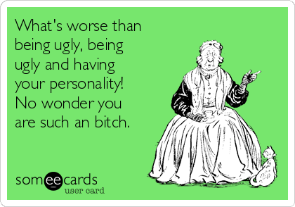 What's worse than
being ugly, being
ugly and having
your personality!
No wonder you
are such an bitch.
