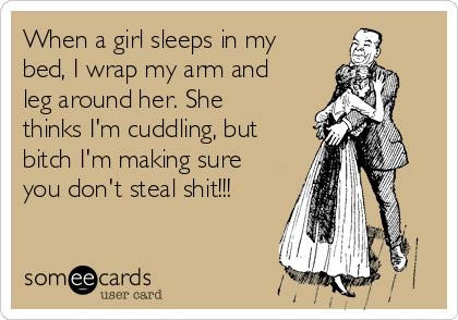 When a girl sleeps in my
bed, I wrap my arm and
leg around her. She
thinks I'm cuddling, but
bitch I'm making sure
you don't steal shit!!!