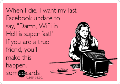 When I die, I want my last
Facebook update to
say, "Damn, WiFi in
Hell is super fast!"
If you are a true
friend, you'll
make this
happen.