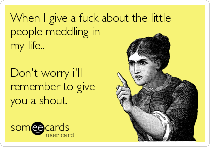 When I give a fuck about the little
people meddling in
my life..
Don't worry i'll
remember to give
you a shout.