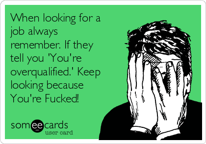 When looking for a
job always
remember. If they
tell you 'You're
overqualified.' Keep
looking because
You're Fucked!