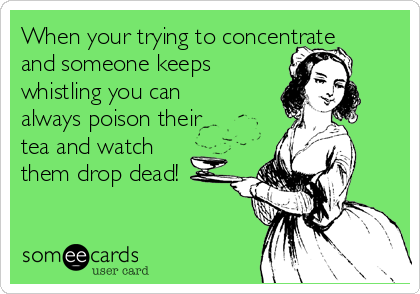 When your trying to concentrate
and someone keeps
whistling you can
always poison their
tea and watch
them drop dead!