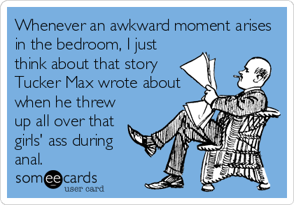 Whenever an awkward moment arises
in the bedroom, I just
think about that story
Tucker Max wrote about
when he threw
up all over that
girls' ass during
anal.