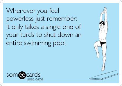 Whenever you feel
powerless just remember:
It only takes a single one of
your turds to shut down an
entire swimming pool.