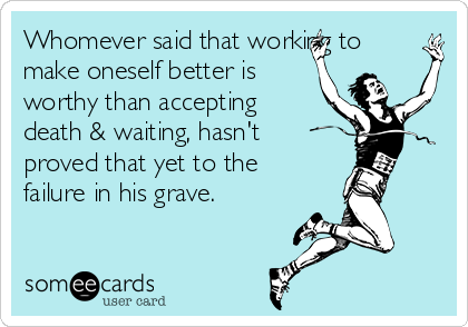 Whomever said that working to
make oneself better is
worthy than accepting
death & waiting, hasn't
proved that yet to the
failure in his grave.