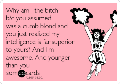 Why am I the bitch
b/c you assumed I
was a dumb blond and
you just realized my
intelligence is far superior
to yours? And I'm
awesome. And younger
than you.
