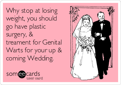 Why stop at losing
weight, you should
go have plastic
surgery, &
treament for Genital
Warts for your up &
coming Wedding.