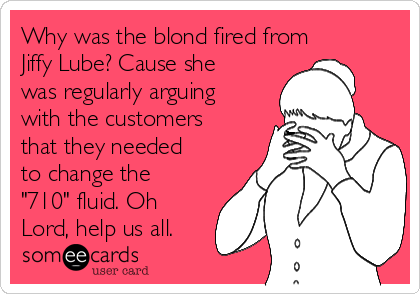 Why was the blond fired from
Jiffy Lube? Cause she
was regularly arguing
with the customers
that they needed
to change the
"710" fluid. Oh
Lord, help us all.