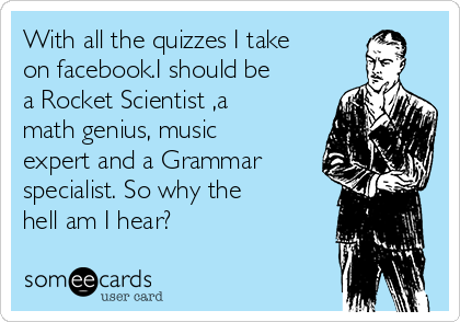 With all the quizzes I take
on facebook.I should be
a Rocket Scientist ,a
math genius, music
expert and a Grammar
specialist. So why the
hell am I hear?