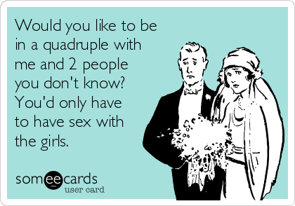 Would you like to be
in a quadruple with
me and 2 people
you don't know?
You'd only have
to have sex with
the girls.